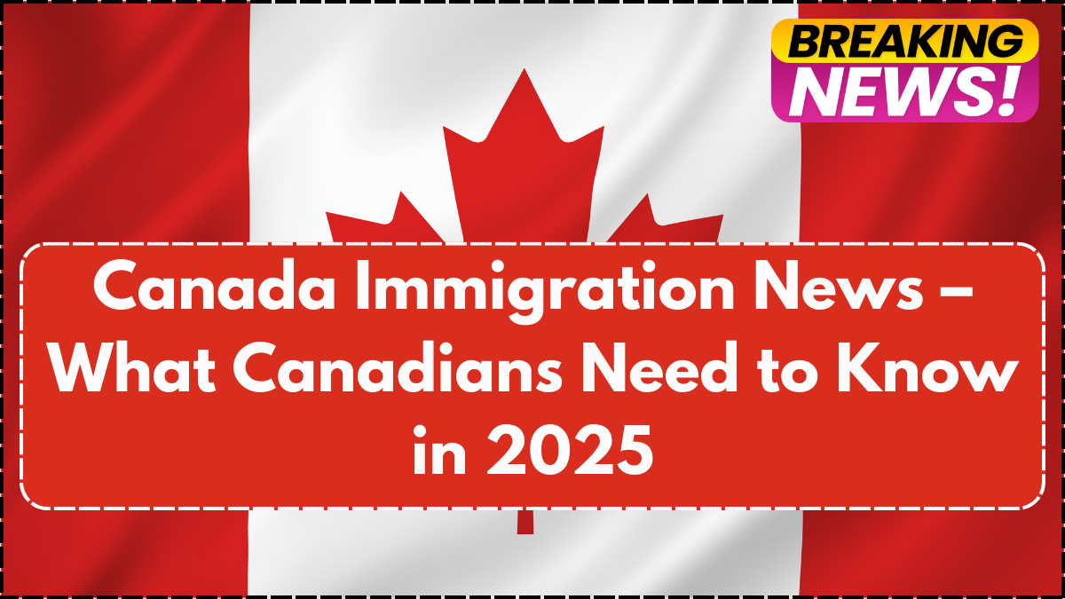 Canada Immigration News – What Canadians Need to Know in 2025